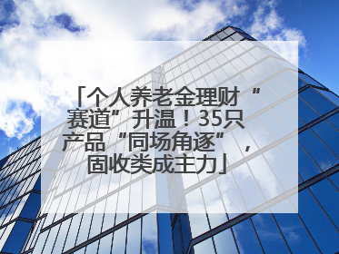 个人养老金理财“赛道”升温！35只产品“同场角逐”，固收类成主力